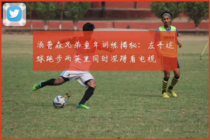 汤普森兄弟童年训练揭秘：左手运球跑步两英里同时深蹲看电视