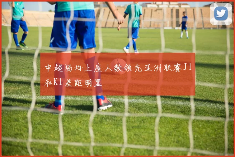 中超场均上座人数领先亚洲联赛J1和K1差距明显