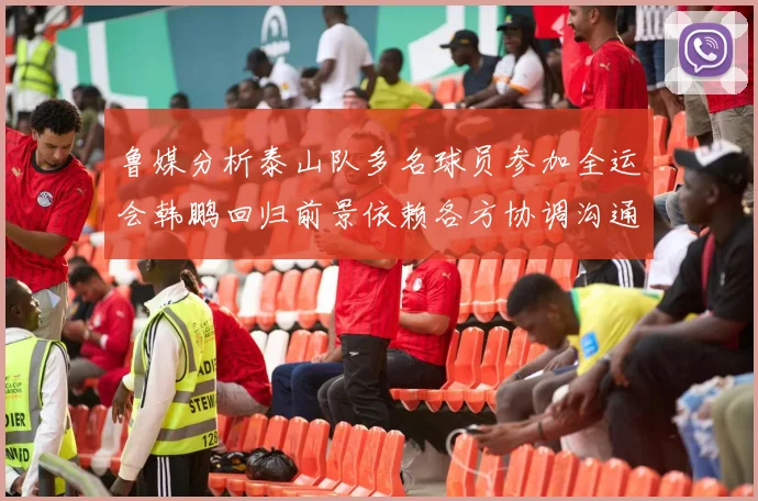 鲁媒分析泰山队多名球员参加全运会韩鹏回归前景依赖各方协调沟通