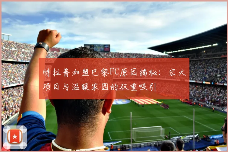 特拉普加盟巴黎FC原因揭秘：宏大项目与温暖家园的双重吸引