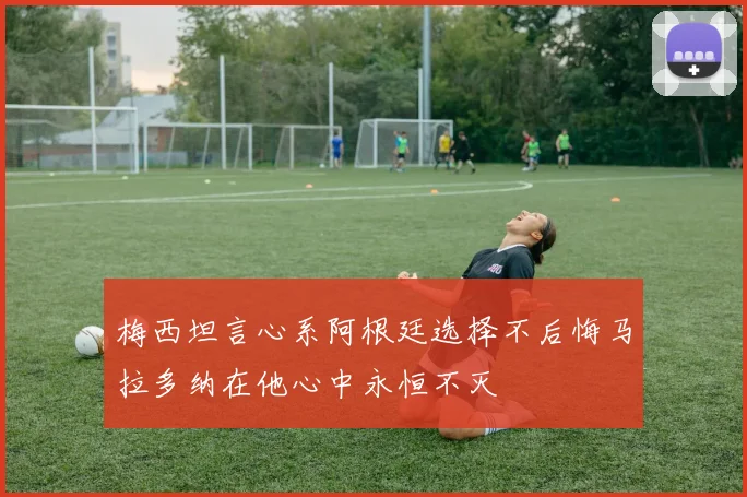 梅西坦言心系阿根廷选择不后悔马拉多纳在他心中永恒不灭