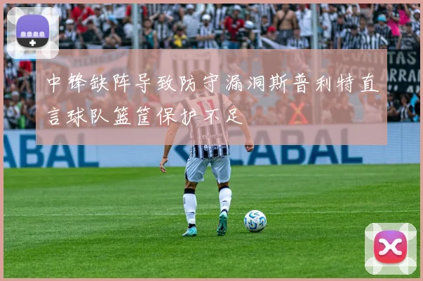 中锋缺阵导致防守漏洞斯普利特直言球队篮筐保护不足