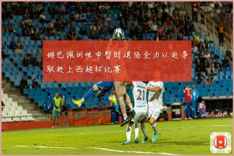 姆巴佩训练中暂时退场全力以赴争取赶上西超杯比赛