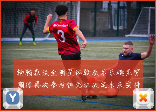 杨瀚森谈全明星体验表示乐趣无穷期待再次参与但无法决定未来安排
