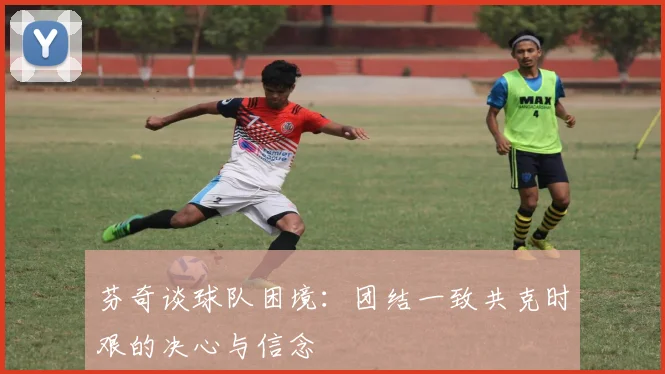 芬奇谈球队困境：团结一致共克时艰的决心与信念