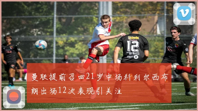 曼联提前召回21岁中场科利尔西布朗出场12次表现引关注