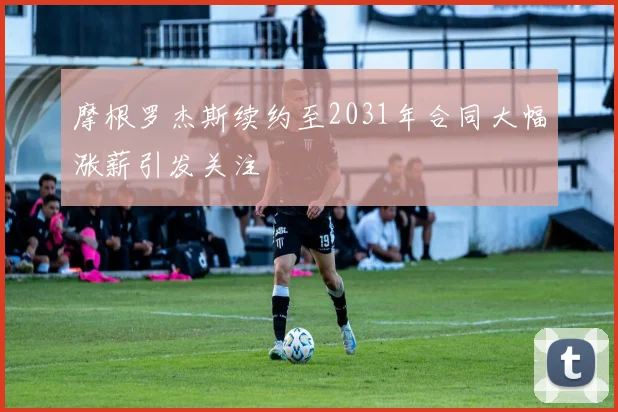 摩根罗杰斯续约至2031年合同大幅涨薪引发关注