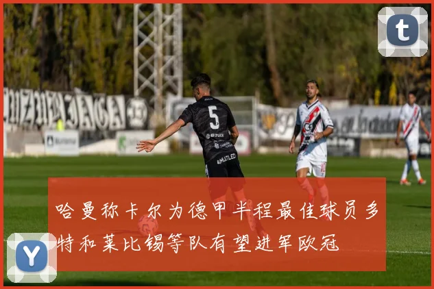 哈曼称卡尔为德甲半程最佳球员多特和莱比锡等队有望进军欧冠