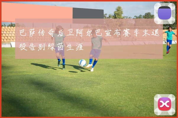 巴萨传奇后卫阿尔巴宣布赛季末退役告别绿茵生涯