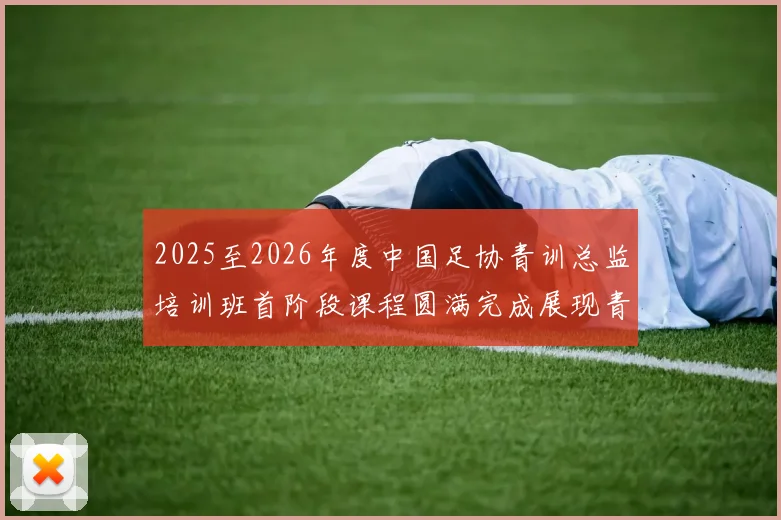 2025至2026年度中国足协青训总监培训班首阶段课程圆满完成展现青训新发展