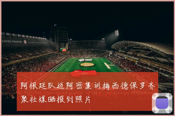 阿根廷队迈阿密集训梅西德保罗齐聚社媒晒报到照片