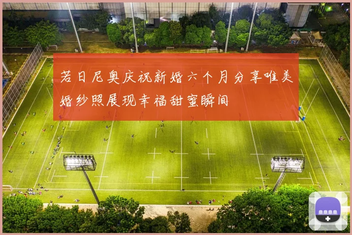 若日尼奥庆祝新婚六个月分享唯美婚纱照展现幸福甜蜜瞬间