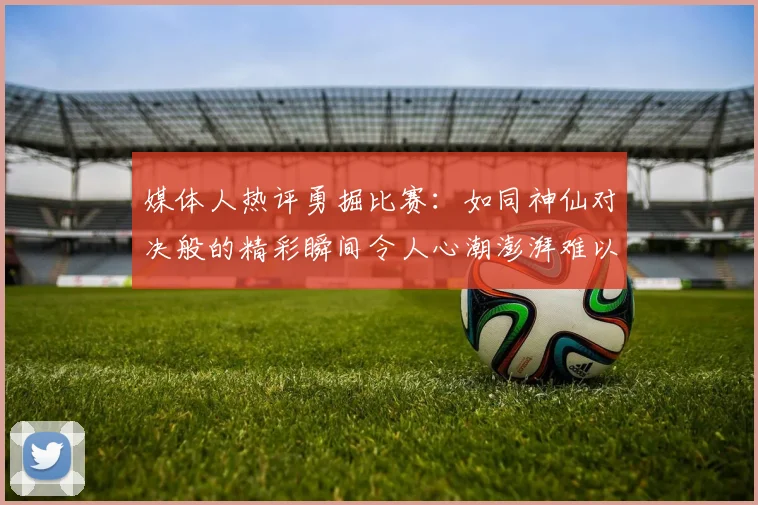 媒体人热评勇掘比赛：如同神仙对决般的精彩瞬间令人心潮澎湃难以忘怀