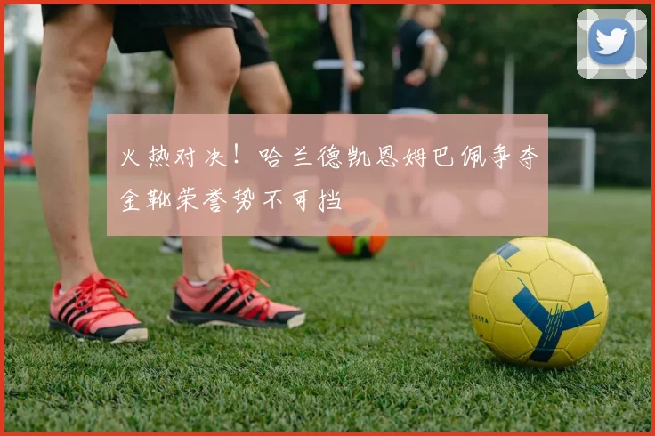 火热对决！哈兰德凯恩姆巴佩争夺金靴荣誉势不可挡