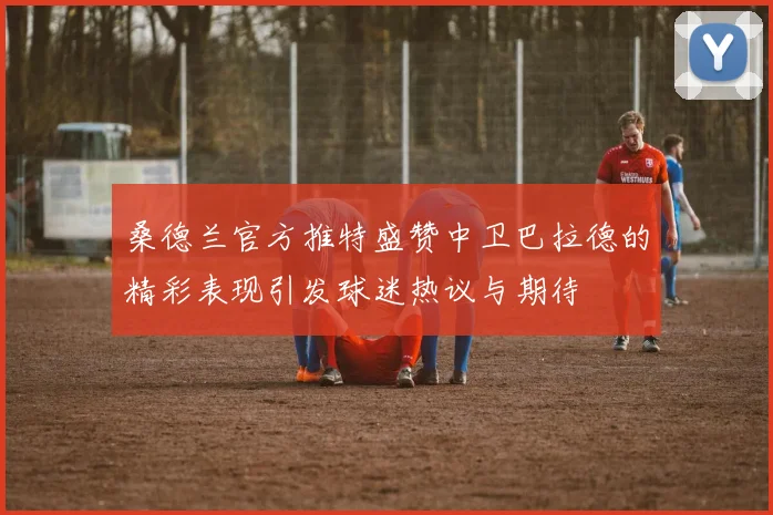 桑德兰官方推特盛赞中卫巴拉德的精彩表现引发球迷热议与期待