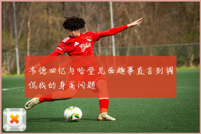 韦德回忆与哈登见面趣事直言别调侃我的身高问题