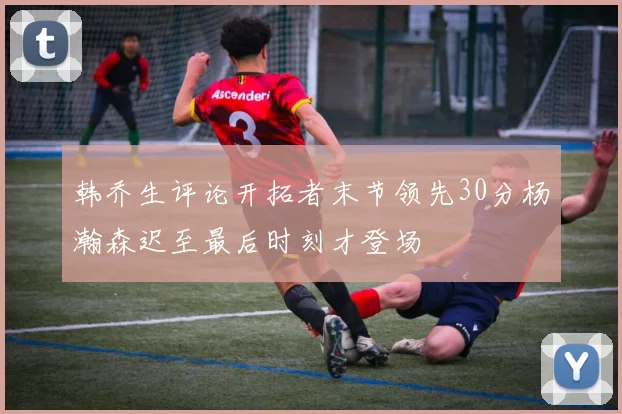 韩乔生评论开拓者末节领先30分杨瀚森迟至最后时刻才登场