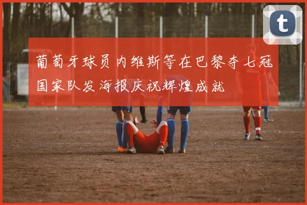 葡萄牙球员内维斯等在巴黎夺七冠国家队发海报庆祝辉煌成就