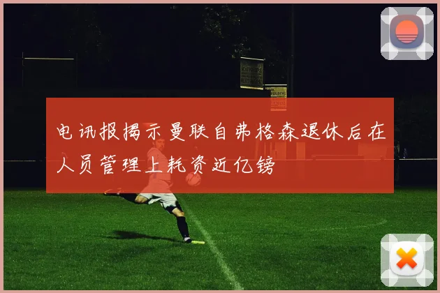 电讯报揭示曼联自弗格森退休后在人员管理上耗资近亿镑