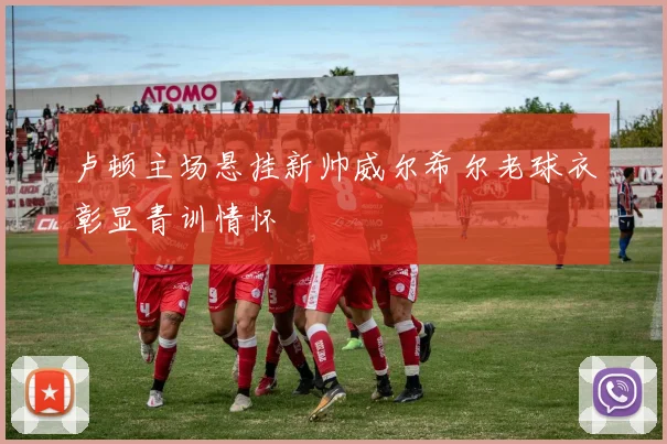 卢顿主场悬挂新帅威尔希尔老球衣彰显青训情怀