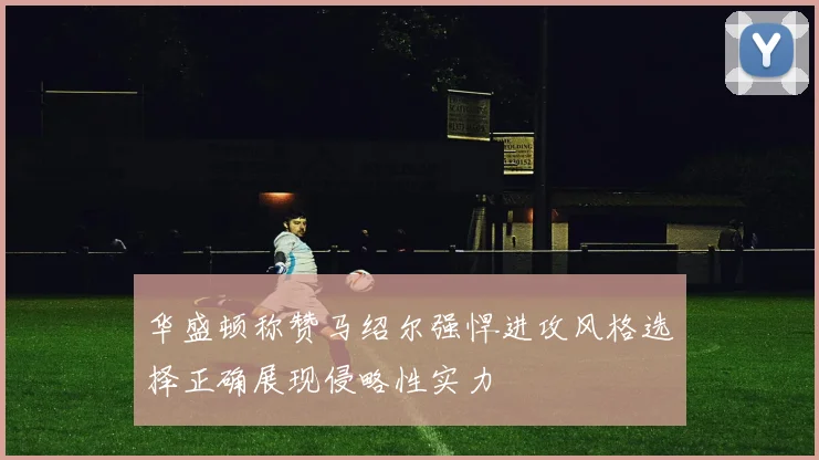 华盛顿称赞马绍尔强悍进攻风格选择正确展现侵略性实力