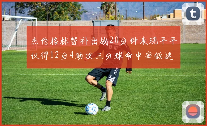 杰伦格林替补出战20分钟表现平平仅得12分4助攻三分球命中率低迷