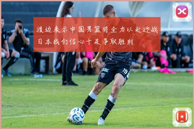 渡边表示中国男篮将全力以赴迎战日本我们信心十足争取胜利