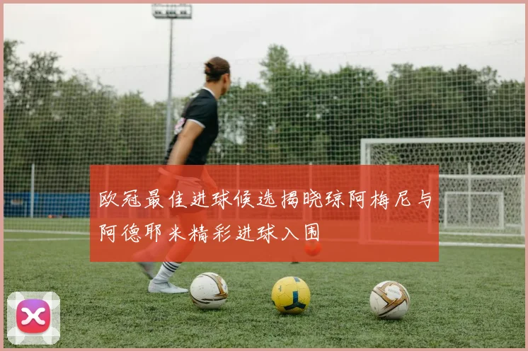 欧冠最佳进球候选揭晓琼阿梅尼与阿德耶米精彩进球入围