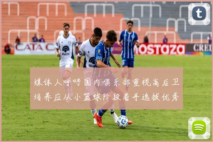 媒体人呼吁国内俱乐部重视高后卫培养应从小篮球阶段着手选拔优秀前锋
