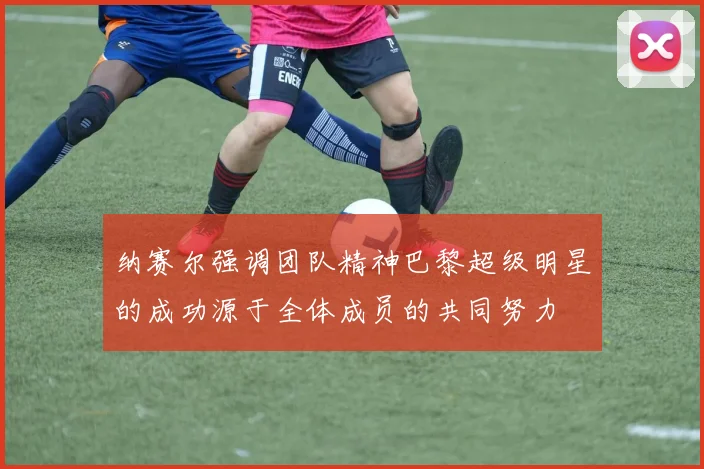 纳赛尔强调团队精神巴黎超级明星的成功源于全体成员的共同努力