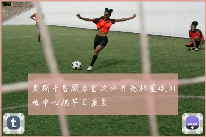 奥斯卡昏厥后首次公开亮相重返训练中心祝早日康复