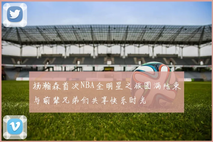 杨瀚森首次NBA全明星之旅圆满结束与前辈兄弟们共享快乐时光