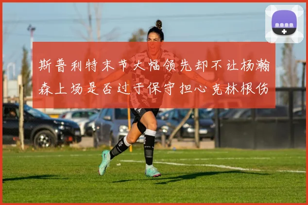 斯普利特末节大幅领先却不让杨瀚森上场是否过于保守担心克林根伤情吗
